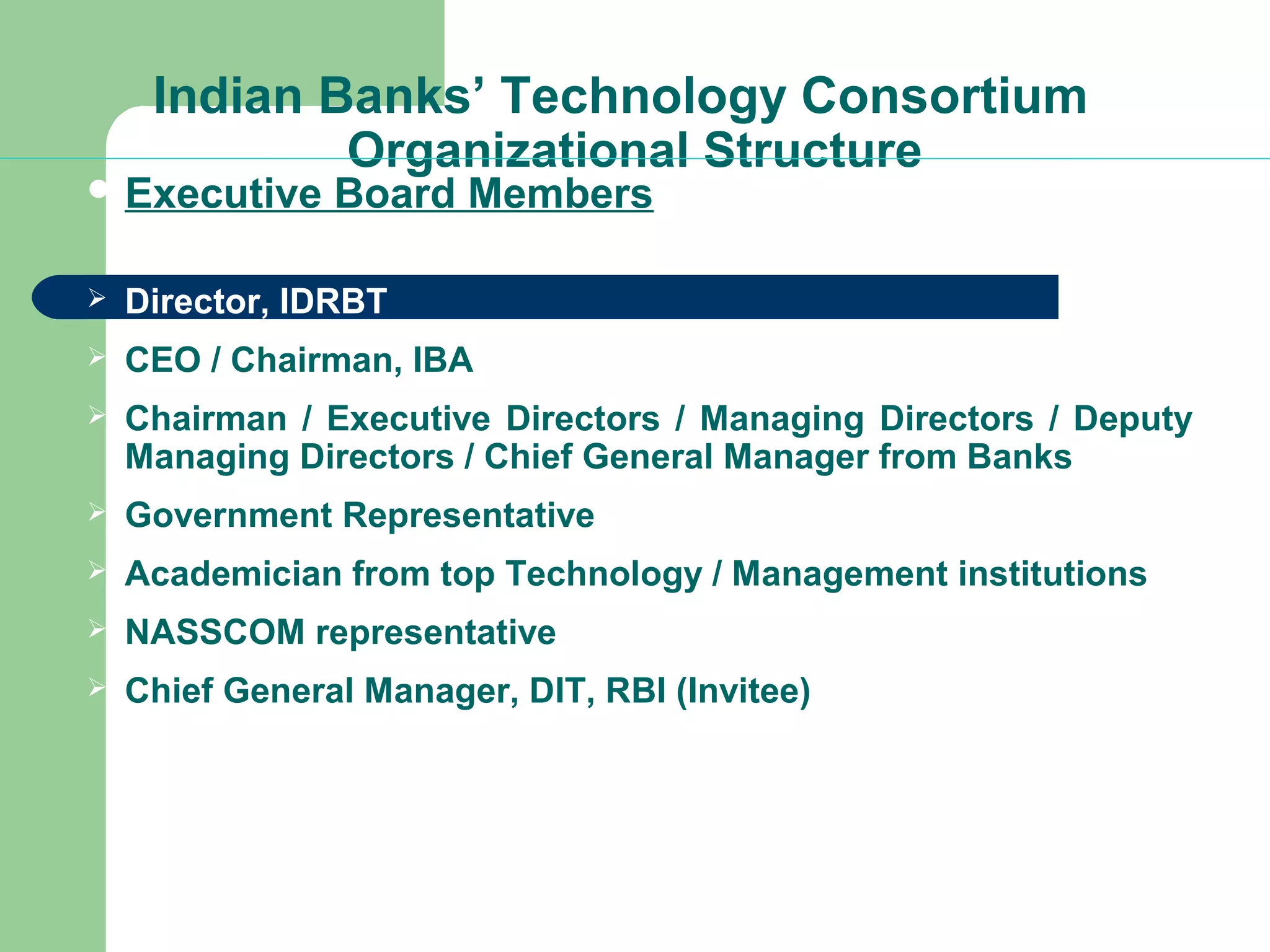 Indian Banks’ Technology Consortium 
Organizational Structure 
Executive Board Members 
 Director, IDRBT 
 CEO / Chairman, IBA 
 Chairman / Executive Directors / Managing Directors / Deputy 
Managing Directors / Chief General Manager from Banks 
 Government Representative 
 Academician from top Technology / Management institutions 
 NASSCOM representative 
 Chief General Manager, DIT, RBI (Invitee) 
 