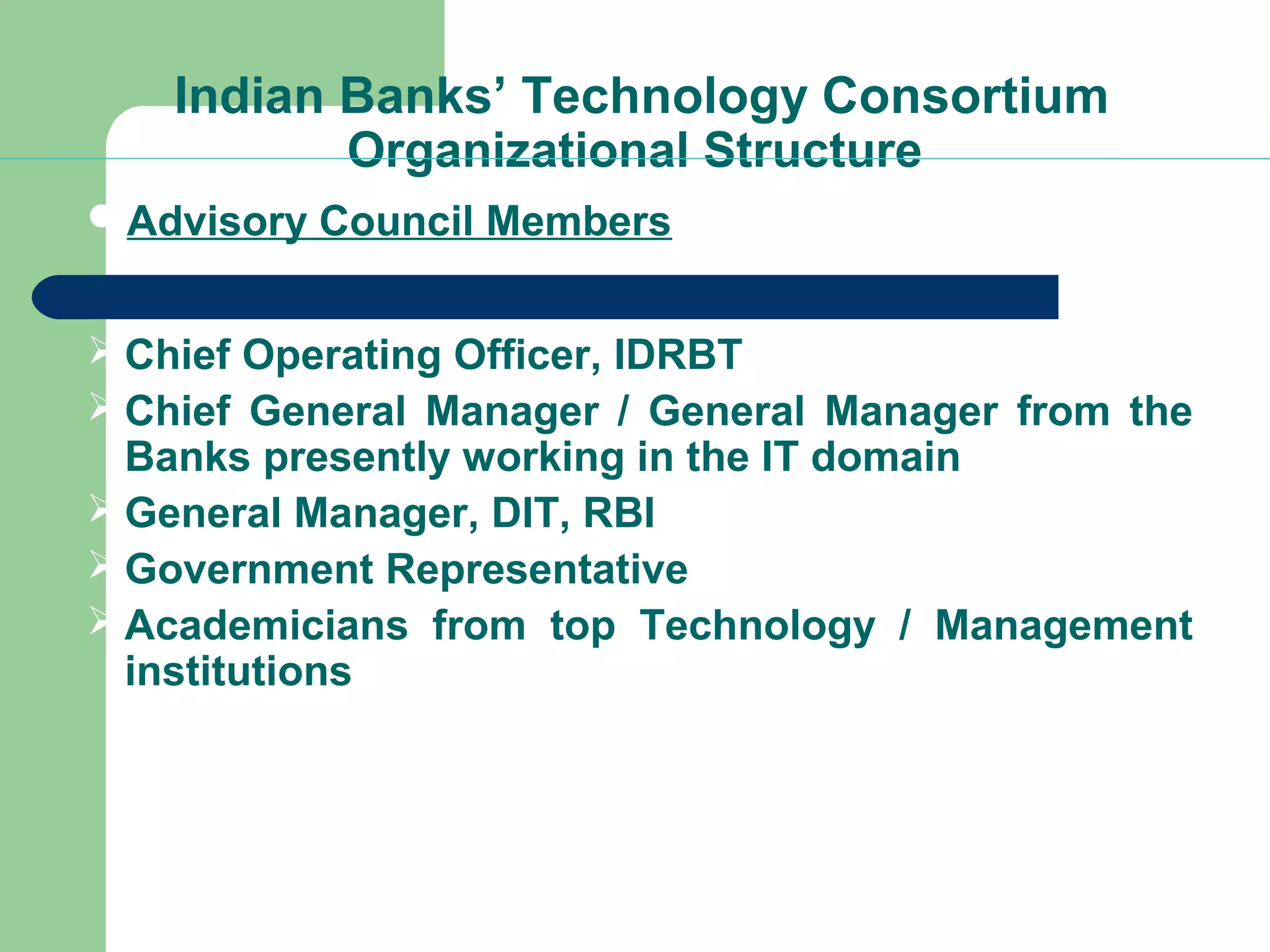 Indian Banks’ Technology Consortium 
Organizational Structure 
Advisory Council Members 
Chief Operating Officer, IDRBT 
Chief General Manager / General Manager from the 
Banks presently working in the IT domain 
General Manager, DIT, RBI 
Government Representative 
Academicians from top Technology / Management 
institutions 
 