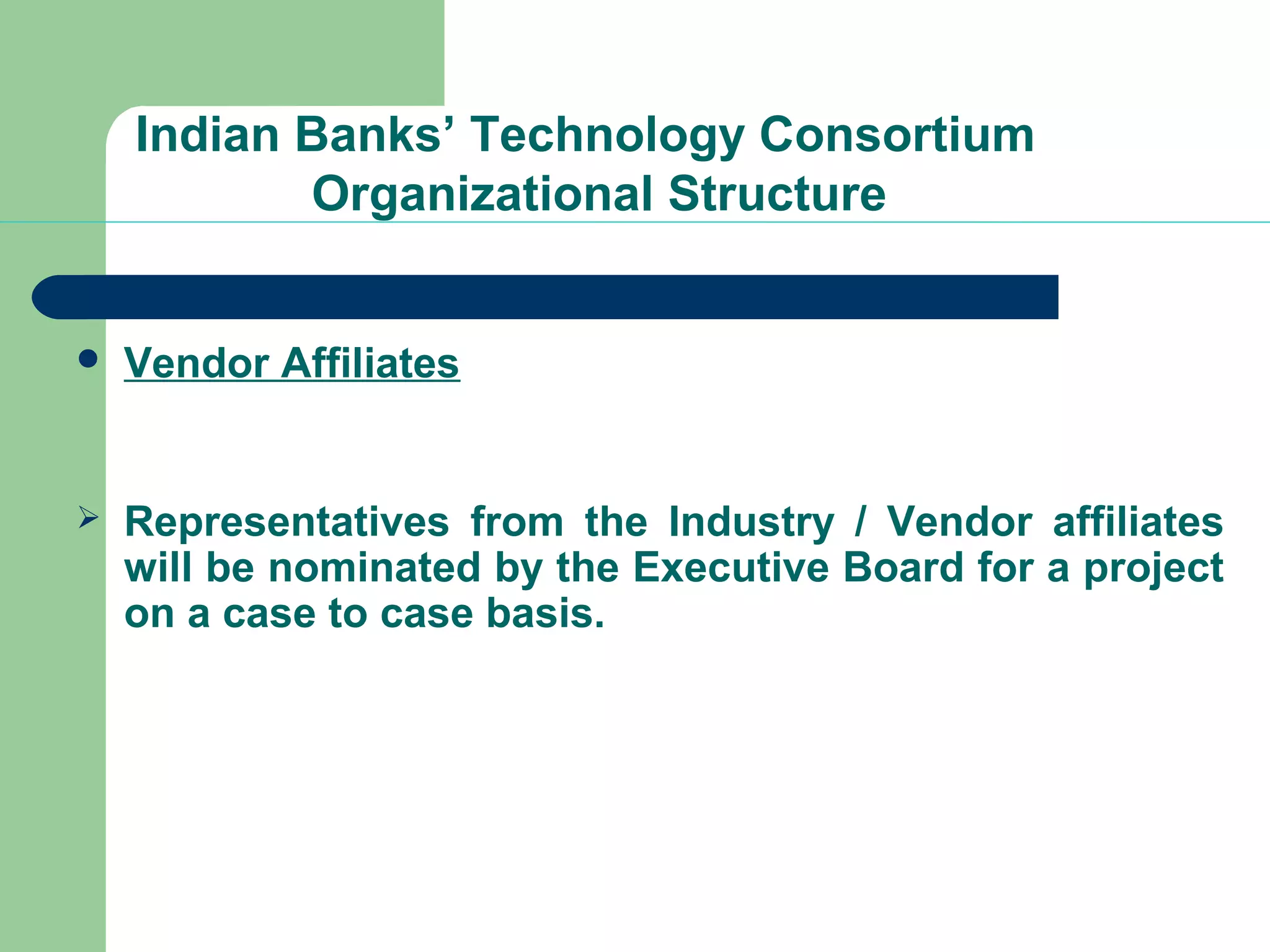 Indian Banks’ Technology Consortium 
Organizational Structure 
 Vendor Affiliates 
 Representatives from the Industry / Vendor affiliates 
will be nominated by the Executive Board for a project 
on a case to case basis. 
 