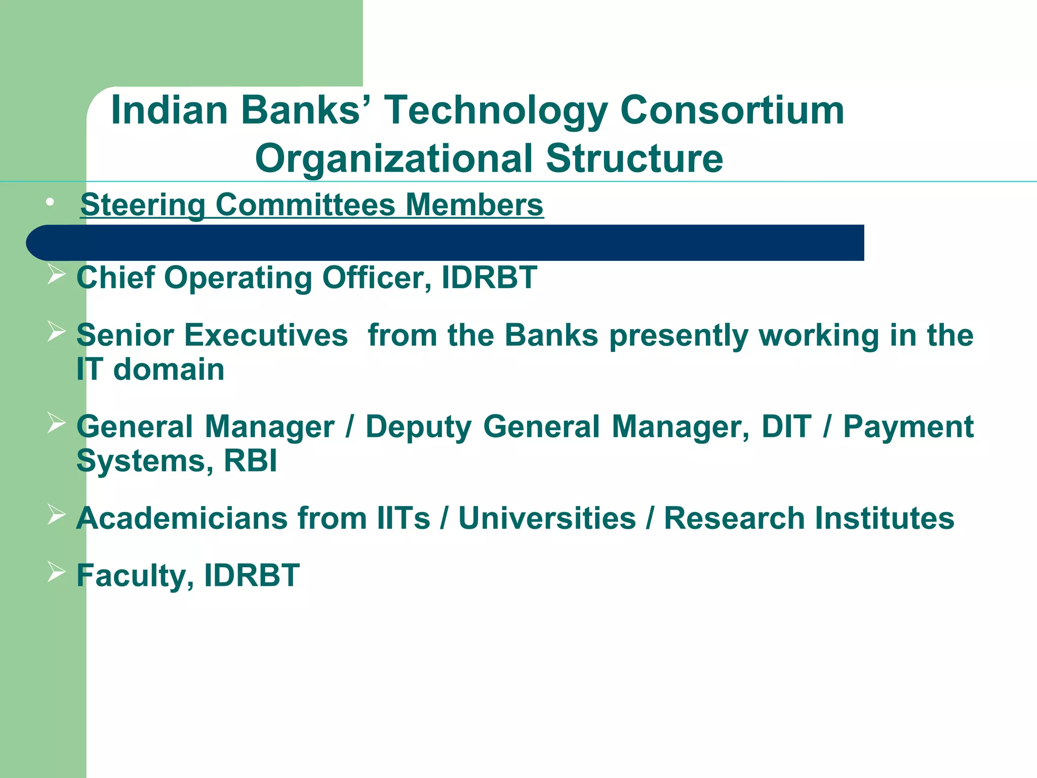 Indian Banks’ Technology Consortium 
Organizational Structure 
 Steering Committees Members 
 Chief Operating Officer, IDRBT 
 Senior Executives from the Banks presently working in the 
IT domain 
 General Manager / Deputy General Manager, DIT / Payment 
Systems, RBI 
 Academicians from IITs / Universities / Research Institutes 
 Faculty, IDRBT 
 