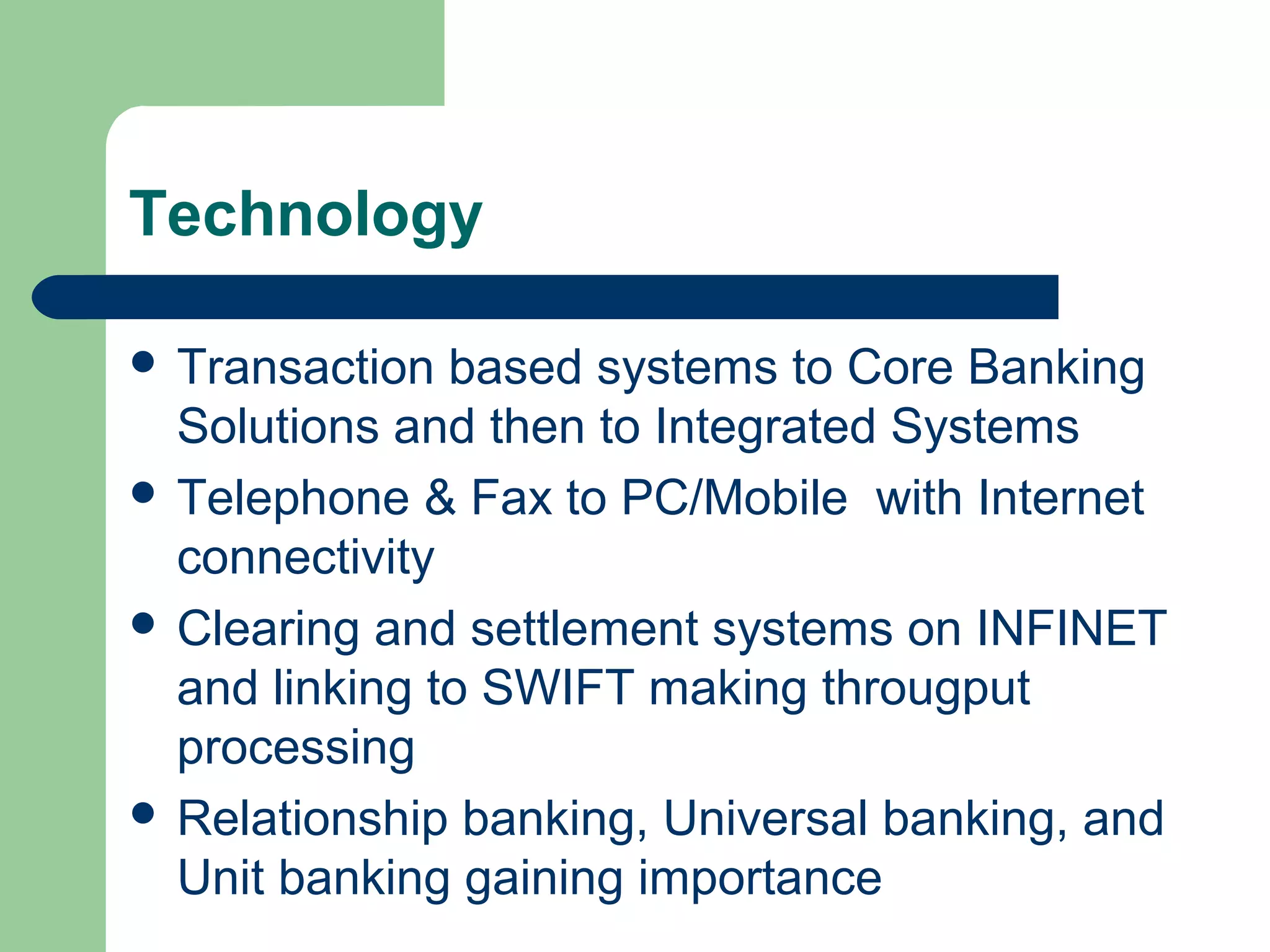 Technology 
 Transaction based systems to Core Banking 
Solutions and then to Integrated Systems 
 Telephone & Fax to PC/Mobile with Internet 
connectivity 
 Clearing and settlement systems on INFINET 
and linking to SWIFT making througput 
processing 
 Relationship banking, Universal banking, and 
Unit banking gaining importance 
 