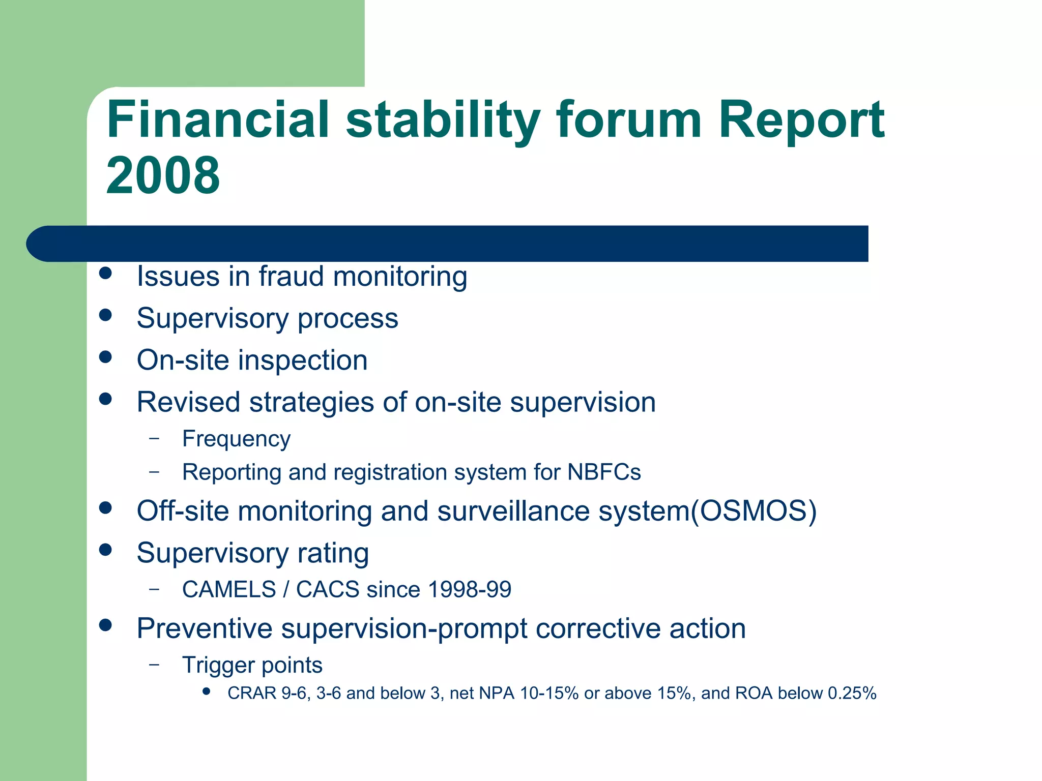 Financial stability forum Report 
2008 
 Issues in fraud monitoring 
 Supervisory process 
 On-site inspection 
 Revised strategies of on-site supervision 
– Frequency 
– Reporting and registration system for NBFCs 
 Off-site monitoring and surveillance system(OSMOS) 
 Supervisory rating 
– CAMELS / CACS since 1998-99 
 Preventive supervision-prompt corrective action 
– Trigger points 
 CRAR 9-6, 3-6 and below 3, net NPA 10-15% or above 15%, and ROA below 0.25% 
 