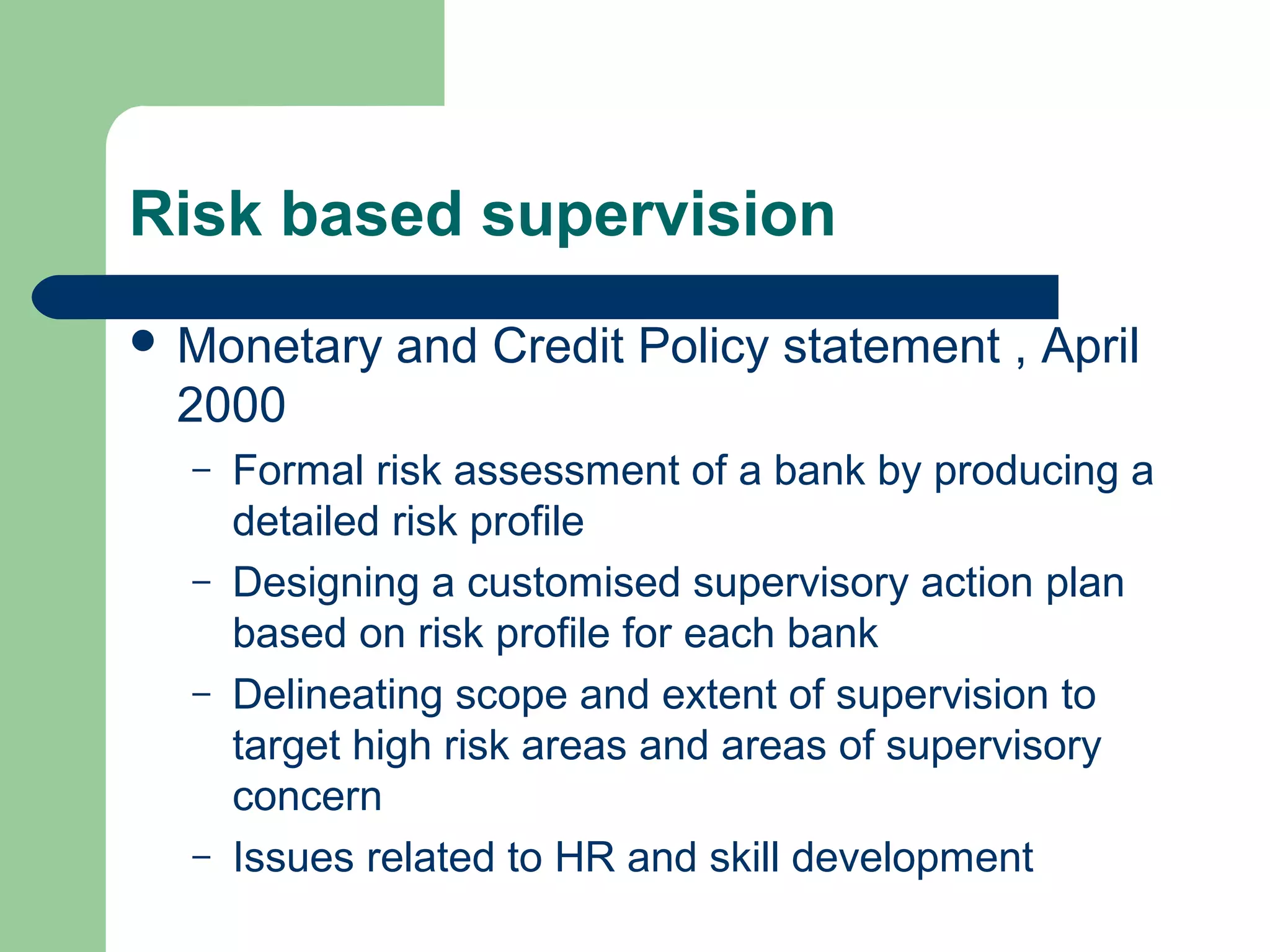 Risk based supervision 
 Monetary and Credit Policy statement , April 
2000 
– Formal risk assessment of a bank by producing a 
detailed risk profile 
– Designing a customised supervisory action plan 
based on risk profile for each bank 
– Delineating scope and extent of supervision to 
target high risk areas and areas of supervisory 
concern 
– Issues related to HR and skill development 
 