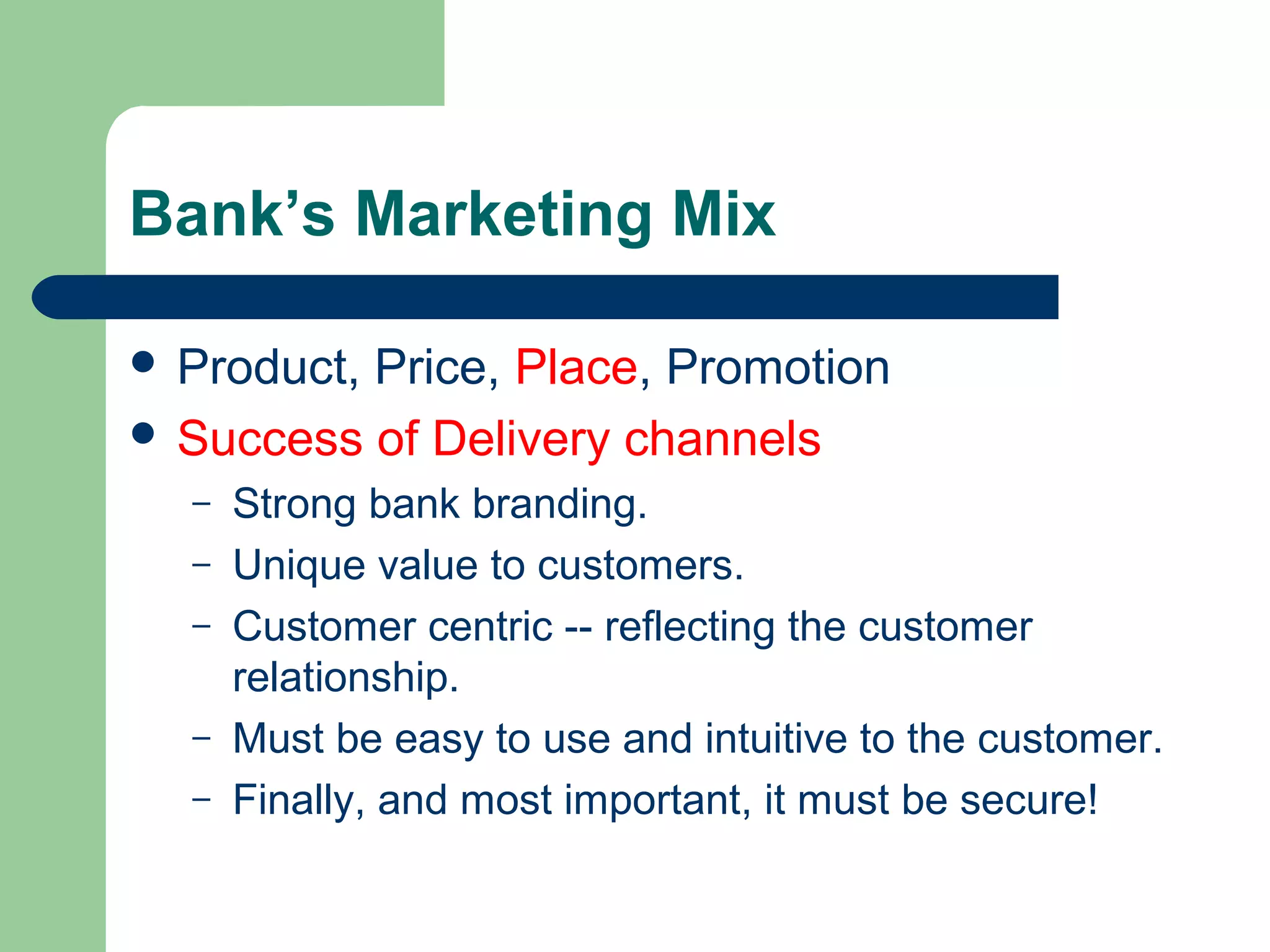 Bank’s Marketing Mix 
 Product, Price, Place, Promotion 
 Success of Delivery channels 
– Strong bank branding. 
– Unique value to customers. 
– Customer centric -- reflecting the customer 
relationship. 
– Must be easy to use and intuitive to the customer. 
– Finally, and most important, it must be secure! 
 