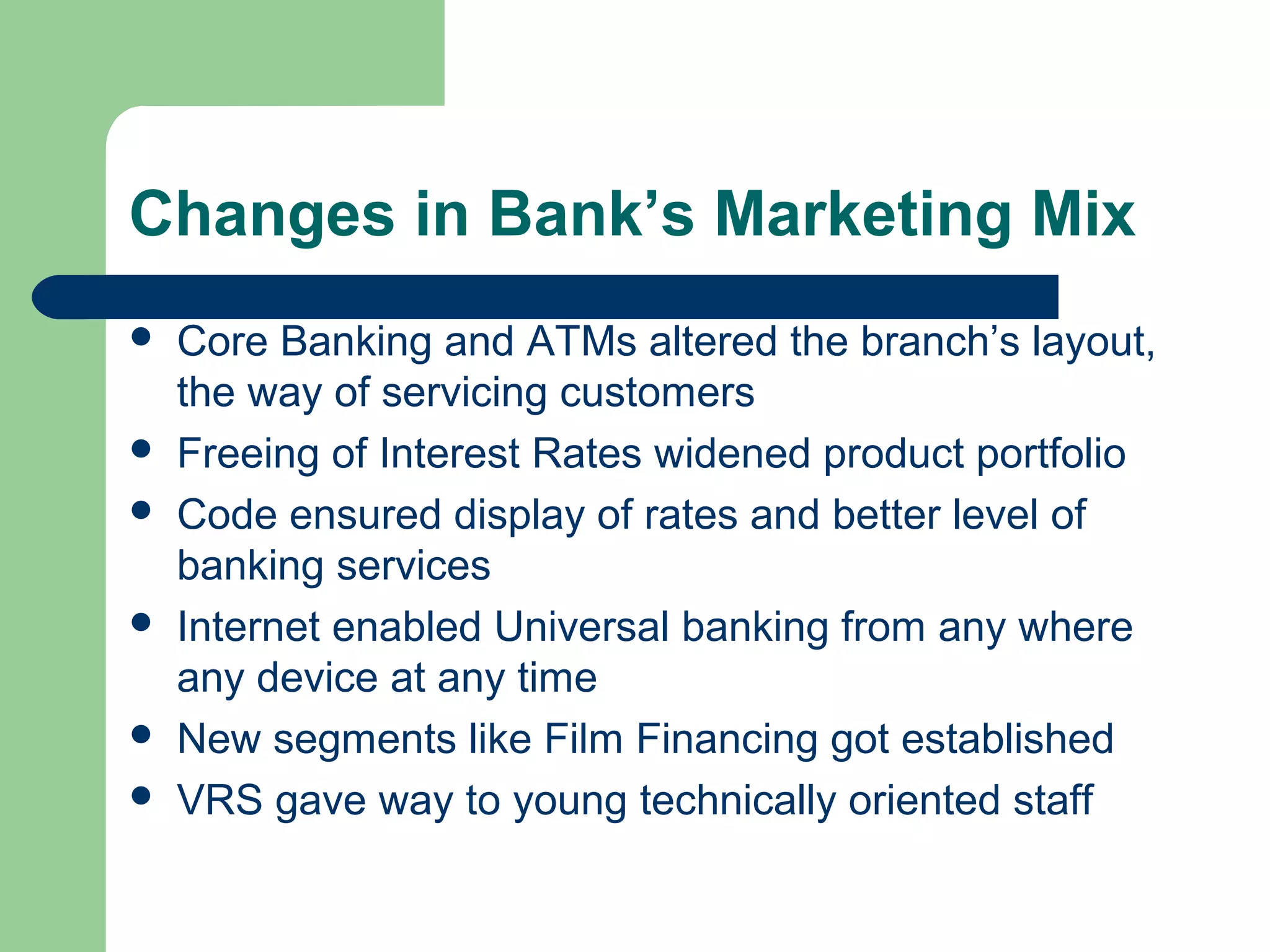 Changes in Bank’s Marketing Mix 
 Core Banking and ATMs altered the branch’s layout, 
the way of servicing customers 
 Freeing of Interest Rates widened product portfolio 
 Code ensured display of rates and better level of 
banking services 
 Internet enabled Universal banking from any where 
any device at any time 
 New segments like Film Financing got established 
 VRS gave way to young technically oriented staff 
 