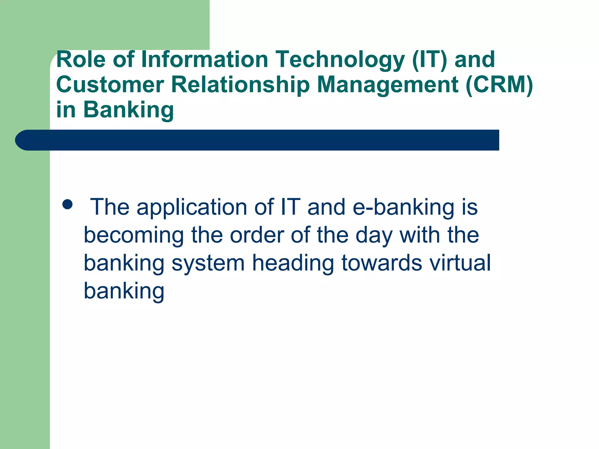 Role of Information Technology (IT) and 
Customer Relationship Management (CRM) 
in Banking 
 The application of IT and e-banking is 
becoming the order of the day with the 
banking system heading towards virtual 
banking 
 