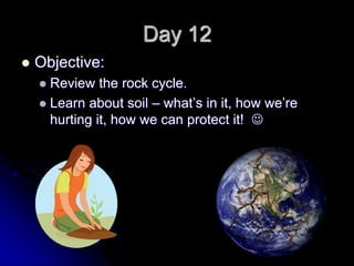 Day 12
 Objective:
 Review the rock cycle.
 Learn about soil – what’s in it, how we’re
hurting it, how we can protect it! 
 