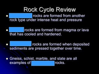 Rock Cycle Review
 Metamorphic rocks are formed from another
rock type under intense heat and pressure
 Igneous rocks are formed from magma or lava
that has cooled and hardened.
 Sedimentary rocks are formed when deposited
sediments are pressed together over time.
 Gneiss, schist, marble, and slate are all
examples of metamorphic rocks.
 