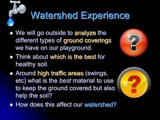 Watershed Experience
 We will go outside to analyze the
different types of ground coverings
we have on our playground.
 Think about which is the best for
healthy soil.
 Around high traffic areas (swings,
etc) what is the best material to use
to keep the ground covered but also
help the soil?
 How does this affect our watershed?
 