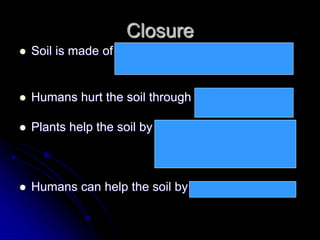Closure
 Soil is made of humus, air, water, bacteria, and
sediments (weathered rock).
 Humans hurt the soil through mining, farming,
& construction
 Plants help the soil by covering it, anchoring it,
returning nutrients to
it when they die
 Humans can help the soil by planting trees, etc.
 