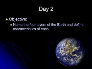 Day 2
 Objective:
 Name the four layers of the Earth and define
characteristics of each.
 