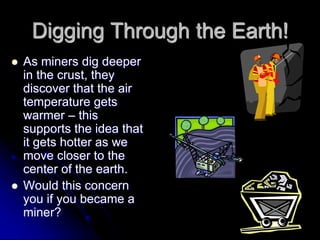 Digging Through the Earth!
 As miners dig deeper
in the crust, they
discover that the air
temperature gets
warmer – this
supports the idea that
it gets hotter as we
move closer to the
center of the earth.
 Would this concern
you if you became a
miner?
 