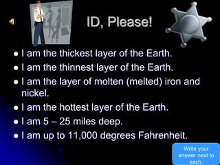 ID, Please!
 I am the thickest layer of the Earth.
 I am the thinnest layer of the Earth.
 I am the layer of molten (melted) iron and
nickel.
 I am the hottest layer of the Earth.
 I am 5 – 25 miles deep.
 I am up to 11,000 degrees Fahrenheit.
Write your
answer next to
each.
 