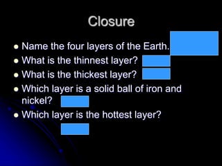 Closure
 Name the four layers of the Earth.
 What is the thinnest layer?
 What is the thickest layer?
 Which layer is a solid ball of iron and
nickel?
 Which layer is the hottest layer?
Crust, mantle,
outer core, inner
core
Crust
Mantle
Inner core
Inner core
 