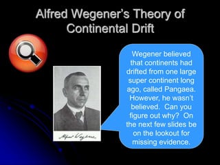 Alfred Wegener’s Theory of
Continental Drift
Wegener believed
that continents had
drifted from one large
super continent long
ago, called Pangaea.
However, he wasn’t
believed. Can you
figure out why? On
the next few slides be
on the lookout for
missing evidence.
 