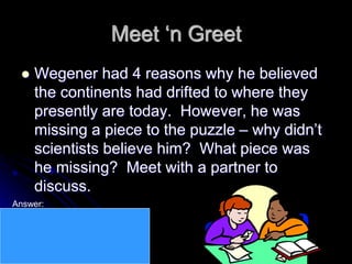 Meet ‘n Greet
 Wegener had 4 reasons why he believed
the continents had drifted to where they
presently are today. However, he was
missing a piece to the puzzle – why didn’t
scientists believe him? What piece was
he missing? Meet with a partner to
discuss.
Answer:
He couldn’t explain
HOW the continents had moved.
Why would large masses of rock
suddenly migrate to another part of
the planet?
 