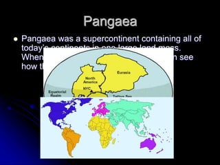 Pangaea
 Pangaea was a supercontinent containing all of
today’s continents in one large land mass.
When you look at the coastlines, you can see
how they must have fit together.
 