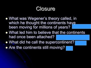 Closure
 What was Wegener’s theory called, in
which he thought the continents have
been moving for millions of years?
 What led him to believe that the continents
had once been attached?
 What did he call the supercontinent?
 Are the continents still moving?
Continental drift
Matching coastlines, animal life,
rock layers, fossils of plants
Pangaea
yes
 