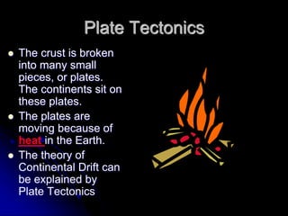 Plate Tectonics
 The crust is broken
into many small
pieces, or plates.
The continents sit on
these plates.
 The plates are
moving because of
heat in the Earth.
 The theory of
Continental Drift can
be explained by
Plate Tectonics
 