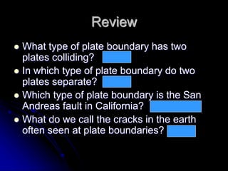 Review
 What type of plate boundary has two
plates colliding?
 In which type of plate boundary do two
plates separate?
 Which type of plate boundary is the San
Andreas fault in California?
 What do we call the cracks in the earth
often seen at plate boundaries?
convergent
divergent
Transform / sliding
faults
 