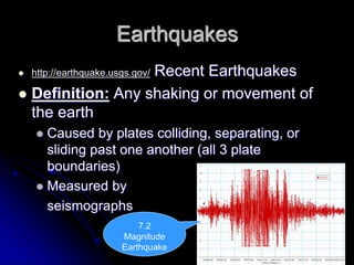 Earthquakes
 http://earthquake.usgs.gov/ Recent Earthquakes
 Definition: Any shaking or movement of
the earth
 Caused by plates colliding, separating, or
sliding past one another (all 3 plate
boundaries)
 Measured by
seismographs
7.2
Magnitude
Earthquake
 