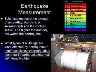 Earthquake
Measurement
 Scientists measure the strength
of an earthquake using a
seismograph and the Richter
scale. The higher the number,
the worse the earthquake.
 What types of buildings are
least effected by earthquakes?
http://dsc.discovery.com/guides/
planetearth/earthquake/interacti
ve/interactive.html
 