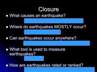 Closure
 What causes an earthquake?
 Where do earthquakes MOSTLY occur?
 Can earthquakes occur anywhere?
 What tool is used to measure
earthquakes?
 How are earthquakes rated or ranked?
Pressure build-up inside the earth suddenly releases
Along all three plate boundaries
Yes – the ground can give away wherever there is pressure
Seismometer
Using the Richter scale, higher number for heavy earthquakes
 