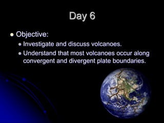 Day 6
 Objective:
 Investigate and discuss volcanoes.
 Understand that most volcanoes occur along
convergent and divergent plate boundaries.
 