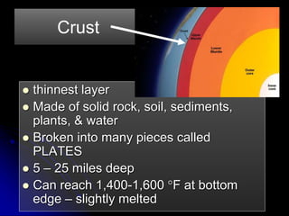 Crust
 thinnest layer
 Made of solid rock, soil, sediments,
plants, & water
 Broken into many pieces called
PLATES
 5 – 25 miles deep
 Can reach 1,400-1,600 F at bottom
edge – slightly melted
 