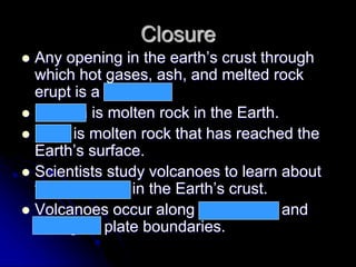 Closure
 Any opening in the earth’s crust through
which hot gases, ash, and melted rock
erupt is a volcano.
 Magma is molten rock in the Earth.
 Lava is molten rock that has reached the
Earth’s surface.
 Scientists study volcanoes to learn about
temperatures in the Earth’s crust.
 Volcanoes occur along convergent and
divergent plate boundaries.
 
