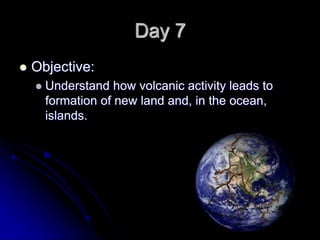 Day 7
 Objective:
 Understand how volcanic activity leads to
formation of new land and, in the ocean,
islands.
 