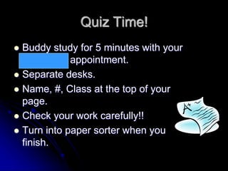 Quiz Time!
 Buddy study for 5 minutes with your
12 o’clock appointment.
 Separate desks.
 Name, #, Class at the top of your
page.
 Check your work carefully!!
 Turn into paper sorter when you
finish.
 