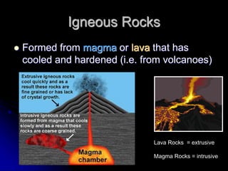 Igneous Rocks
 Formed from magma or lava that has
cooled and hardened (i.e. from volcanoes)
Lava Rocks = extrusive
Magma Rocks = intrusive
 