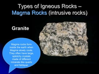 Types of Igneous Rocks –
Magma Rocks (intrusive rocks)
Granite
Magma rocks form
inside the earth when
Magma slowly cools.
They often have large,
splotchy crystals
made of different
minerals like quartz
and feldspar.
 
