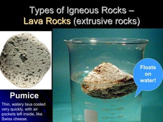 Types of Igneous Rocks –
Lava Rocks (extrusive rocks)
Pumice
Floats
on
water!
Thin, watery lava cooled
very quickly, with air
pockets left inside, like
Swiss cheese.
 