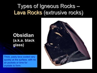 Types of Igneous Rocks –
Lava Rocks (extrusive rocks)
Obsidian
(a.k.a. black
glass)
Thick, pasty lava cooled very
quickly at the surface, with no
air pockets or time for
crystals to form.
 