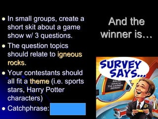 And the
winner is…
 In small groups, create a
short skit about a game
show w/ 3 questions.
 The question topics
should relate to igneous
rocks.
 Your contestants should
all fit a theme (i.e. sports
stars, Harry Potter
characters)
 Catchphrase: I love lava!
 