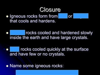Closure
 Igneous rocks form from lava or magma
that cools and hardens.
 Magma rocks cooled and hardened slowly
inside the earth and have large crystals.
 Lava rocks cooled quickly at the surface
and have few or no crystals.
 Name some igneous rocks:
granite, gabbro, pumice, obsidian, basalt
 