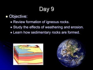 Day 9
 Objective:
 Review formation of igneous rocks.
 Study the effects of weathering and erosion.
 Learn how sedimentary rocks are formed.
 