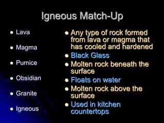 Igneous Match-Up
 Lava
 Magma
 Pumice
 Obsidian
 Granite
 Igneous
 Any type of rock formed
from lava or magma that
has cooled and hardened
 Black Glass
 Molten rock beneath the
surface
 Floats on water
 Molten rock above the
surface
 Used in kitchen
countertops
 