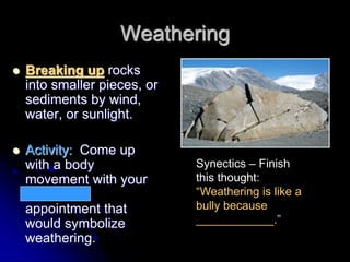 Weathering
 Breaking up rocks
into smaller pieces, or
sediments by wind,
water, or sunlight.
 Activity: Come up
with a body
movement with your
12 o’clock
appointment that
would symbolize
weathering.
Synectics – Finish
this thought:
“Weathering is like a
bully because
____________.”
 