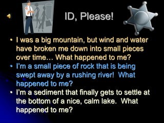 ID, Please!
• I was a big mountain, but wind and water
have broken me down into small pieces
over time… What happened to me?
• I’m a small piece of rock that is being
swept away by a rushing river! What
happened to me?
• I’m a sediment that finally gets to settle at
the bottom of a nice, calm lake. What
happened to me?
 