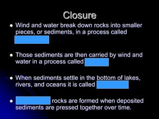 Closure
 Wind and water break down rocks into smaller
pieces, or sediments, in a process called
weathering.
 Those sediments are then carried by wind and
water in a process called erosion.
 When sediments settle in the bottom of lakes,
rivers, and oceans it is called deposition.
 Sedimentary rocks are formed when deposited
sediments are pressed together over time.
 
