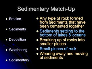 Sedimentary Match-Up
 Erosion
 Sediments
 Deposition
 Weathering
 Sedimentary
 Any type of rock formed
from sediments that have
been cemented together
 Sediments settling to the
bottom of lakes & oceans
 Breaking up of rocks into
smaller pieces
 Small pieces of rock
 Wearing away and moving
of sediments
 