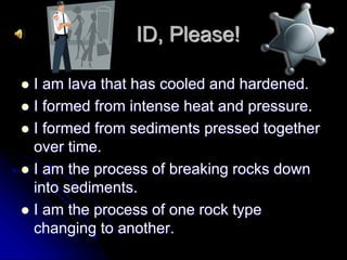 ID, Please!
 I am lava that has cooled and hardened.
 I formed from intense heat and pressure.
 I formed from sediments pressed together
over time.
 I am the process of breaking rocks down
into sediments.
 I am the process of one rock type
changing to another.
 