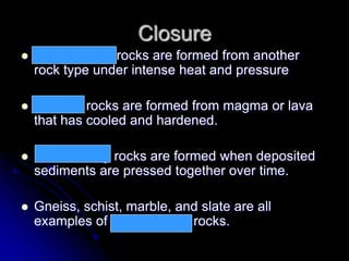 Closure
 Metamorphic rocks are formed from another
rock type under intense heat and pressure
 Igneous rocks are formed from magma or lava
that has cooled and hardened.
 Sedimentary rocks are formed when deposited
sediments are pressed together over time.
 Gneiss, schist, marble, and slate are all
examples of metamorphic rocks.
 