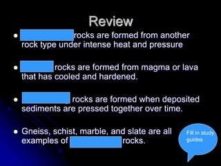 Review
 Metamorphic rocks are formed from another
rock type under intense heat and pressure
 Igneous rocks are formed from magma or lava
that has cooled and hardened.
 Sedimentary rocks are formed when deposited
sediments are pressed together over time.
 Gneiss, schist, marble, and slate are all
examples of metamorphic rocks.
Fill in study
guides
 