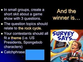 And the
winner is…
 In small groups, create a
short skit about a game
show with 3 questions.
 The question topics should
relate to the rock cycle.
 Your contestants should all
fit a theme (i.e. US
Presidents, Spongebob
characters)
 Catchphrase: Save the
sediments!
 