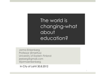 The world is
                   changing-what
                   about
                   education?

Jorma Enkenberg
Professor (Emeritus)
University of Eastern Finland
jeeberg@gmail.com
@jormaenkenberg
In City of Lahti 30.8.2012
                                   1
 