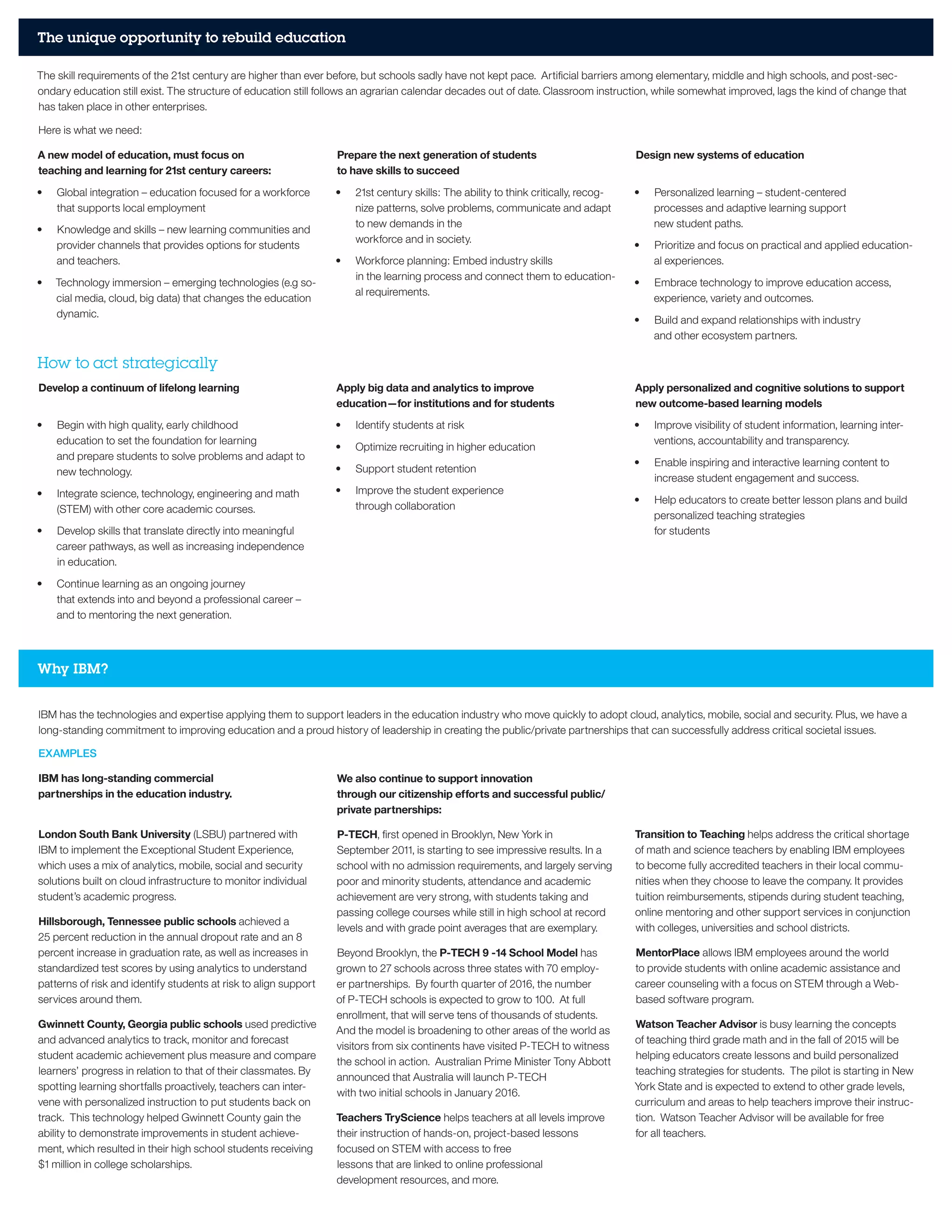 The unique opportunity to rebuild education
How to act strategically
The skill requirements of the 21st century are higher than ever before, but schools sadly have not kept pace. Artificial barriers among elementary, middle and high schools, and post-sec-
ondary education still exist. The structure of education still follows an agrarian calendar decades out of date. Classroom instruction, while somewhat improved, lags the kind of change that
has taken place in other enterprises.
Here is what we need:
A new model of education, must focus on
teaching and learning for 21st century careers:
•	 Global integration – education focused for a workforce
that supports local employment
•	 Knowledge and skills – new learning communities and
provider channels that provides options for students
and teachers.
•	 Technology immersion – emerging technologies (e.g so-
cial media, cloud, big data) that changes the education
dynamic.
Prepare the next generation of students
to have skills to succeed
•	 21st century skills: The ability to think critically, recog-
nize patterns, solve problems, communicate and adapt
to new demands in the
workforce and in society.
•	 Workforce planning: Embed industry skills
in the learning process and connect them to education-
al requirements.
Design new systems of education
•	 Personalized learning – student-centered
processes and adaptive learning support
new student paths.
•	 Prioritize and focus on practical and applied education-
al experiences.
•	 Embrace technology to improve education access,
experience, variety and outcomes.
•	 Build and expand relationships with industry
and other ecosystem partners.
Develop a continuum of lifelong learning
•	 Begin with high quality, early childhood
education to set the foundation for learning
and prepare students to solve problems and adapt to
new technology.
•	 Integrate science, technology, engineering and math
(STEM) with other core academic courses.
•	 Develop skills that translate directly into meaningful
career pathways, as well as increasing independence
in education.
•	 Continue learning as an ongoing journey
that extends into and beyond a professional career –
and to mentoring the next generation.
Apply big data and analytics to improve
education—for institutions and for students
•	 Identify students at risk
•	 Optimize recruiting in higher education
•	 Support student retention
•	 Improve the student experience
through collaboration
Apply personalized and cognitive solutions to support
new outcome-based learning models
•	 Improve visibility of student information, learning inter-
ventions, accountability and transparency.
•	 Enable inspiring and interactive learning content to
increase student engagement and success.
•	 Help educators to create better lesson plans and build
personalized teaching strategies
for students
Why IBM?
IBM has the technologies and expertise applying them to support leaders in the education industry who move quickly to adopt cloud, analytics, mobile, social and security. Plus, we have a
long-standing commitment to improving education and a proud history of leadership in creating the public/private partnerships that can successfully address critical societal issues.
EXAMPLES
IBM has long-standing commercial
partnerships in the education industry.
London South Bank University (LSBU) partnered with
IBM to implement the Exceptional Student Experience,
which uses a mix of analytics, mobile, social and security
solutions built on cloud infrastructure to monitor individual
student’s academic progress.
Hillsborough, Tennessee public schools achieved a
25 percent reduction in the annual dropout rate and an 8
percent increase in graduation rate, as well as increases in
standardized test scores by using analytics to understand
patterns of risk and identify students at risk to align support
services around them.
Gwinnett County, Georgia public schools used predictive
and advanced analytics to track, monitor and forecast
student academic achievement plus measure and compare
learners’ progress in relation to that of their classmates. By
spotting learning shortfalls proactively, teachers can inter-
vene with personalized instruction to put students back on
track. This technology helped Gwinnett County gain the
ability to demonstrate improvements in student achieve-
ment, which resulted in their high school students receiving
$1 million in college scholarships.
We also continue to support innovation
through our citizenship efforts and successful public/
private partnerships:
P-TECH, first opened in Brooklyn, New York in
September 2011, is starting to see impressive results. In a
school with no admission requirements, and largely serving
poor and minority students, attendance and academic
achievement are very strong, with students taking and
passing college courses while still in high school at record
levels and with grade point averages that are exemplary.
Beyond Brooklyn, the P-TECH 9 -14 School Model has
grown to 27 schools across three states with 70 employ-
er partnerships. By fourth quarter of 2016, the number
of P-TECH schools is expected to grow to 100. At full
enrollment, that will serve tens of thousands of students.
And the model is broadening to other areas of the world as
visitors from six continents have visited P-TECH to witness
the school in action. Australian Prime Minister Tony Abbott
announced that Australia will launch P-TECH
with two initial schools in January 2016.
Teachers TryScience helps teachers at all levels improve
their instruction of hands-on, project-based lessons
focused on STEM with access to free
lessons that are linked to online professional
development resources, and more.
Transition to Teaching helps address the critical shortage
of math and science teachers by enabling IBM employees
to become fully accredited teachers in their local commu-
nities when they choose to leave the company. It provides
tuition reimbursements, stipends during student teaching,
online mentoring and other support services in conjunction
with colleges, universities and school districts.
MentorPlace allows IBM employees around the world
to provide students with online academic assistance and
career counseling with a focus on STEM through a Web-
based software program.
Watson Teacher Advisor is busy learning the concepts
of teaching third grade math and in the fall of 2015 will be
helping educators create lessons and build personalized
teaching strategies for students. The pilot is starting in New
York State and is expected to extend to other grade levels,
curriculum and areas to help teachers improve their instruc-
tion. Watson Teacher Advisor will be available for free
for all teachers.
 